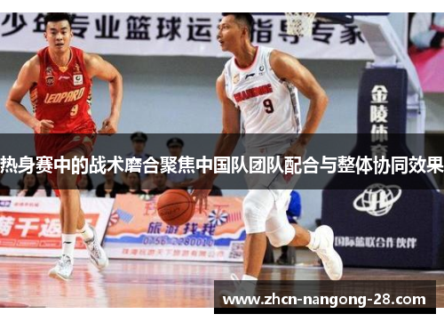 热身赛中的战术磨合聚焦中国队团队配合与整体协同效果